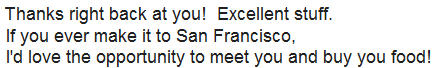 Thanks right back at you! Excellent stuff. If you ever make it to San Francisco, I'd love the opportunity to meet you and buy you food!